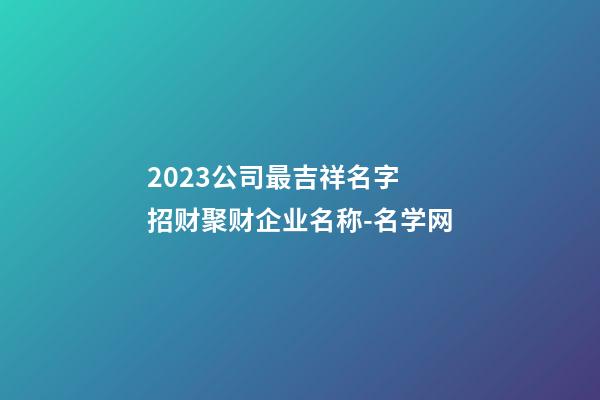 2023公司最吉祥名字 招财聚财企业名称-名学网-第1张-公司起名-玄机派